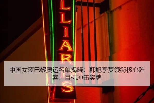 中国女篮巴黎奥运名单揭晓：韩旭李梦领衔核心阵容，目标冲击奖牌