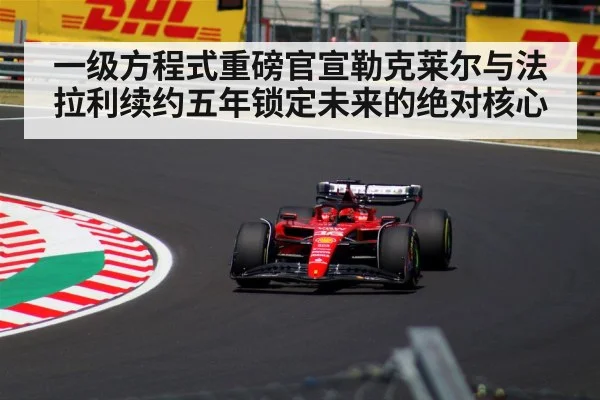 一级方程式重磅官宣勒克莱尔与法拉利续约五年锁定未来的绝对核心