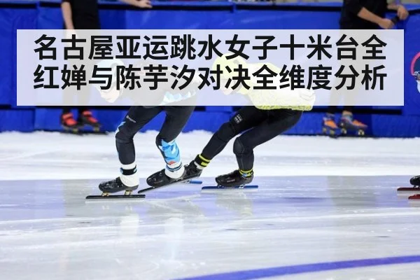名古屋亚运跳水女子十米台全红婵与陈芋汐对决全维度分析